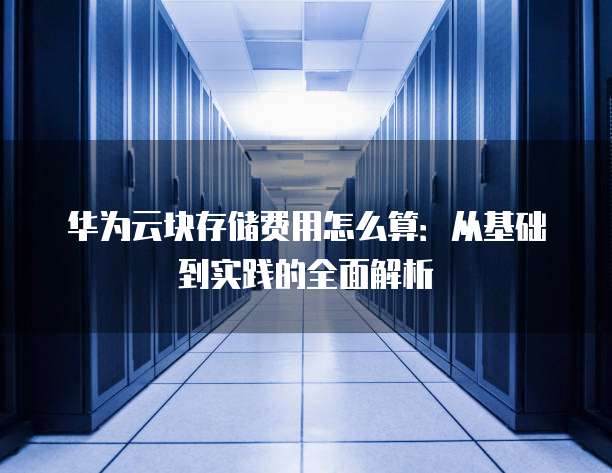 华为云块存储费用怎么算:从基础到实践的全面解析