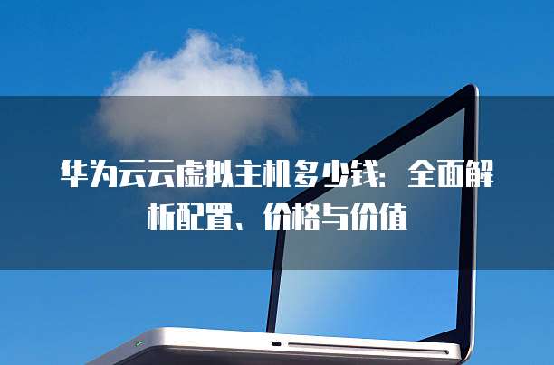 华为云云虚拟主机多少钱:全面解析配置、价格与价值