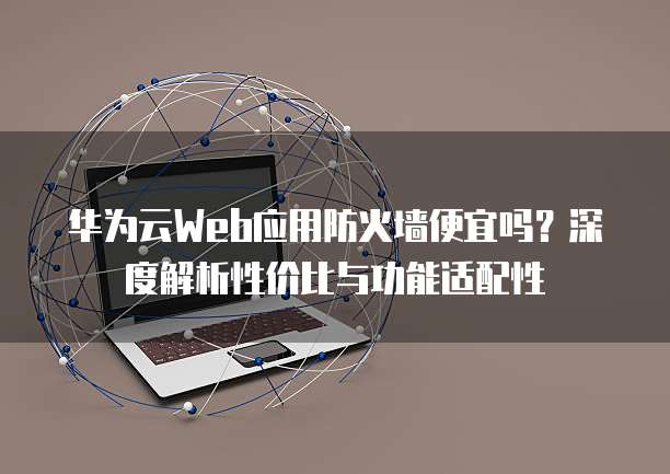 华为云Web应用防火墙便宜吗?深度解析性价比与功能适配性