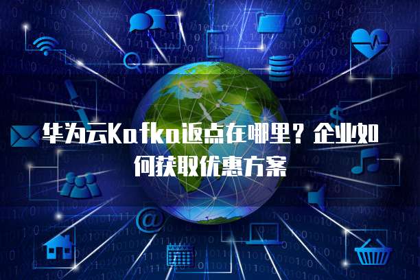 华为云Kafka返点在哪里？企业如何获取优惠方案