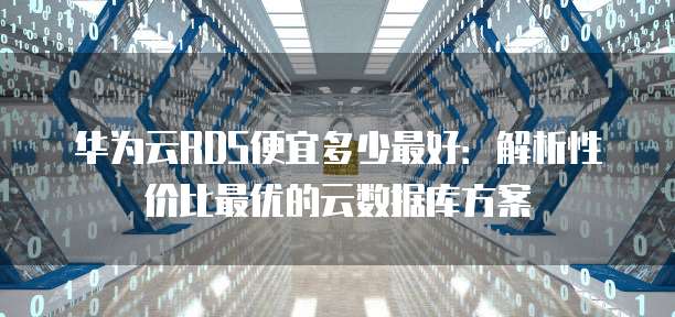 华为云RDS便宜多少最好:解析性价比最优的云数据库方案