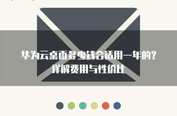 华为云桌面多少钱合适用一年的?详解费用与性价比