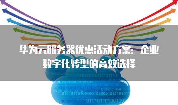 华为云服务器优惠活动方案:企业数字化转型的高效选择