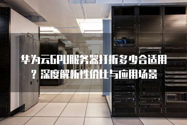 华为云GPU服务器打折多少合适用?深度解析性价比与应用场景