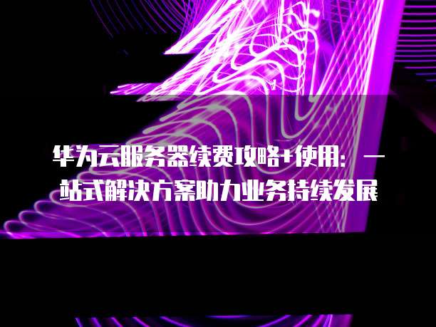 华为云服务器续费攻略+使用:一站式解决方案助力业务持续发展