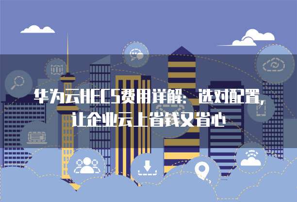 华为云HECS费用详解:选对配置,让企业云上省钱又省心