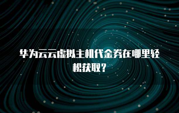 华为云云虚拟主机代金券在哪里轻松获取？