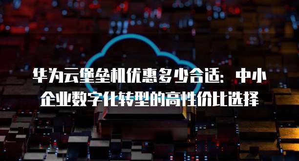 华为云堡垒机优惠多少合适:中小企业数字化转型的高性价比选择