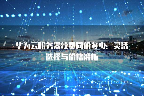 华为云服务器续费同价多少:灵活选择与价格解析