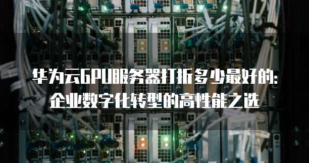 华为云GPU服务器打折多少最好的:企业数字化转型的高性能之选