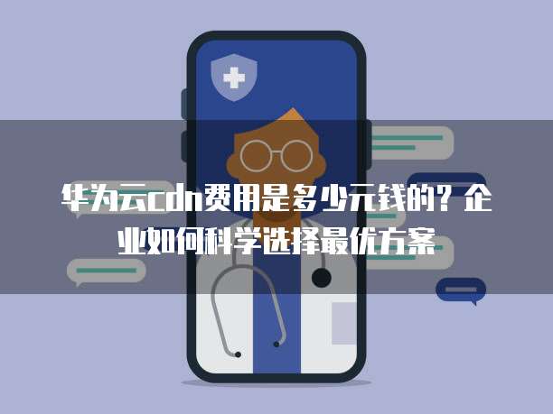 华为云cdn费用是多少元钱的?企业如何科学选择最优方案