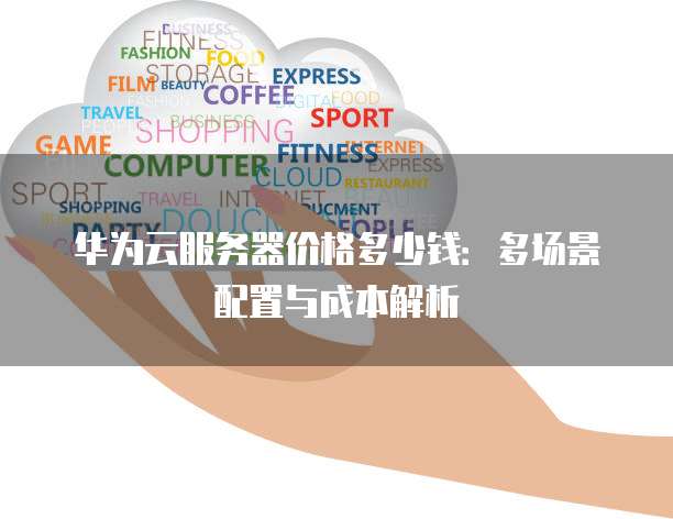 华为云服务器价格多少钱:多场景配置与成本解析