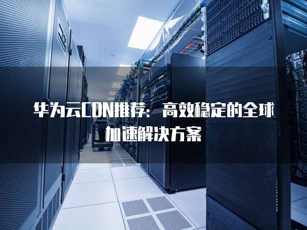 华为云CDN推荐:高效稳定的全球加速解决方案