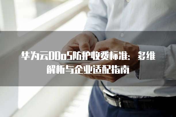 华为云DDoS防护收费标准:多维解析与企业适配指南