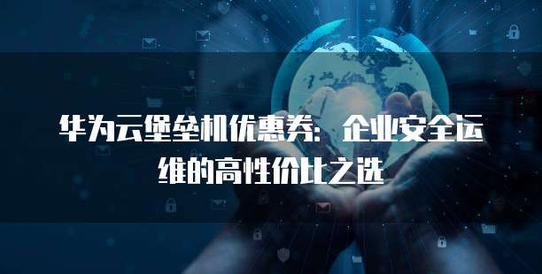 华为云堡垒机优惠券:企业安全运维的高性价比之选