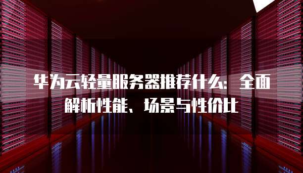 华为云轻量服务器推荐什么:全面解析性能、场景与性价比
