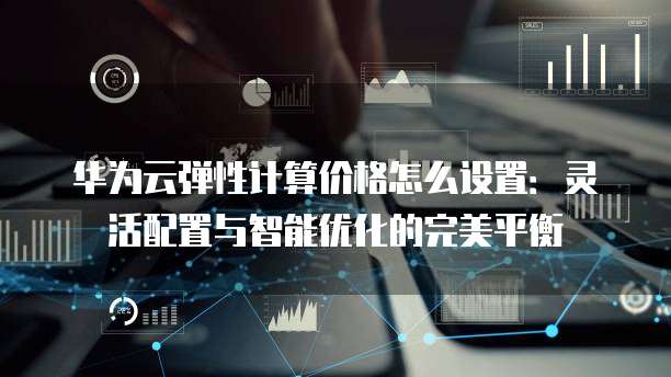 华为云弹性计算价格怎么设置：灵活配置与智能优化的完美平衡