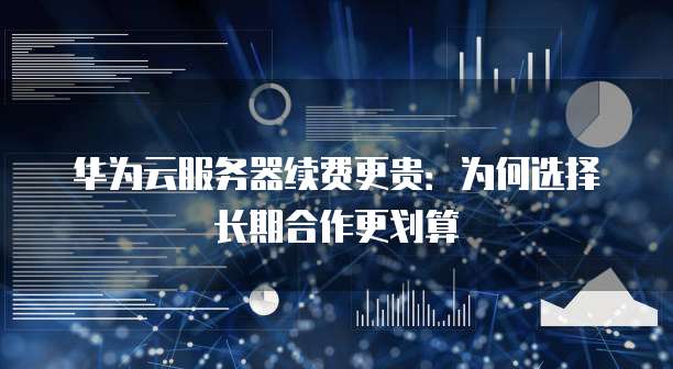 华为云服务器续费更贵:为何选择长期合作更划算