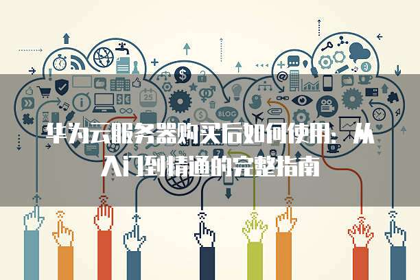 华为云服务器购买后如何使用:从入门到精通的完整指南