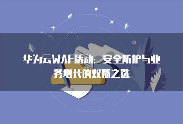 华为云WAF活动:安全防护与业务增长的双赢之选