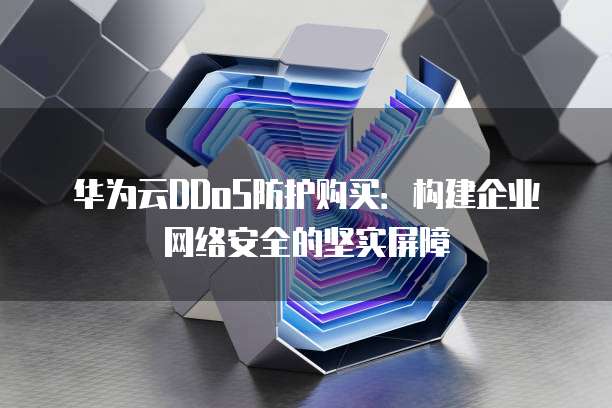 华为云DDoS防护购买:构建企业网络安全的坚实屏障