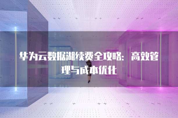 华为云数据湖续费全攻略:高效管理与成本优化