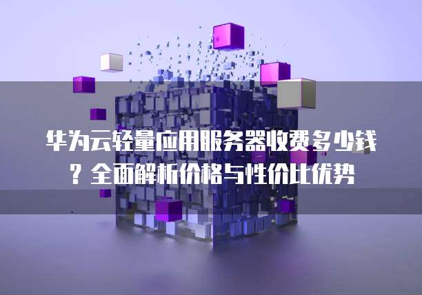 华为云轻量应用服务器收费多少钱?全面解析价格与性价比优势