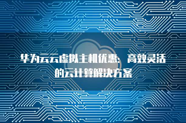 华为云云虚拟主机优惠:高效灵活的云计算解决方案
