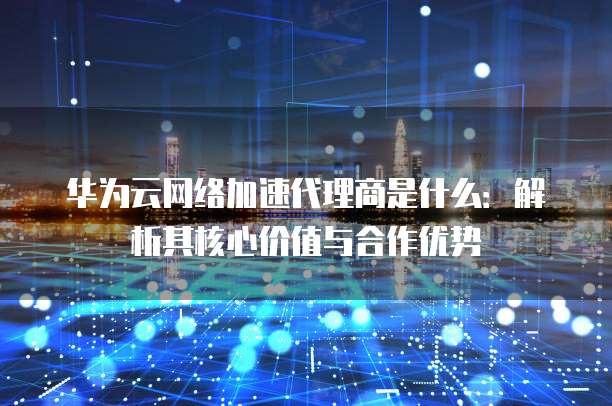 华为云网络加速代理商是什么：解析其核心价值与合作优势
