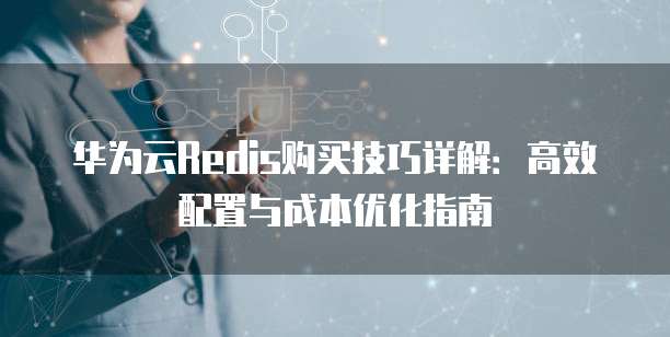 华为云Redis购买技巧详解：高效配置与成本优化指南
