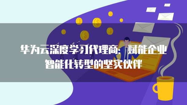 华为云深度学习代理商:赋能企业智能化转型的坚实伙伴