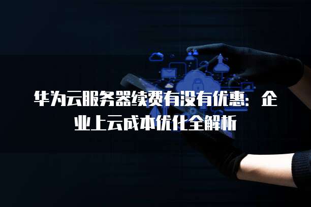 华为云服务器续费有没有优惠：企业上云成本优化全解析