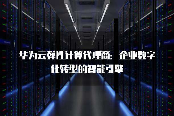 华为云弹性计算代理商:企业数字化转型的智能引擎