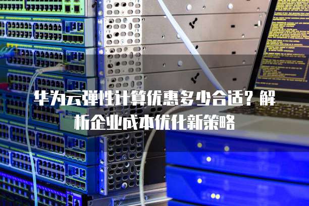 华为云弹性计算优惠多少合适？解析企业成本优化新策略