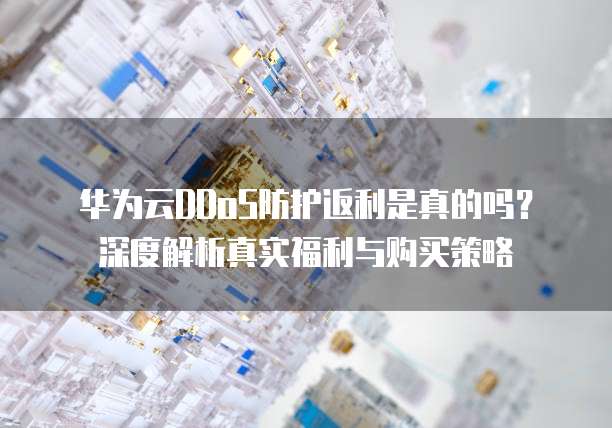 华为云DDoS防护返利是真的吗?深度解析真实福利与购买策略