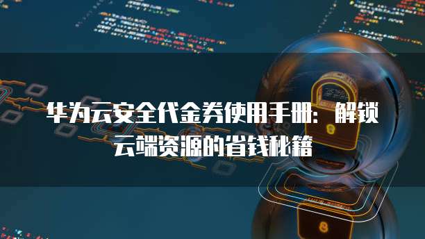 华为云安全代金券使用手册:解锁云端资源的省钱秘籍