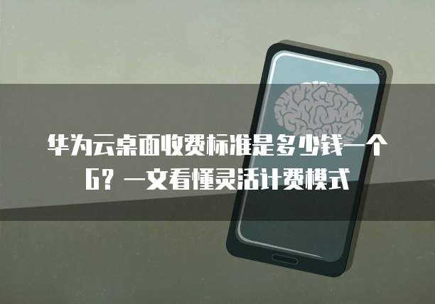 华为云桌面收费标准是多少钱一个G?一文看懂灵活计费模式