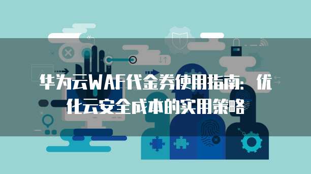 华为云WAF代金券使用指南:优化云安全成本的实用策略