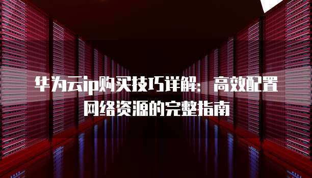 华为云ip购买技巧详解:高效配置网络资源的完整指南