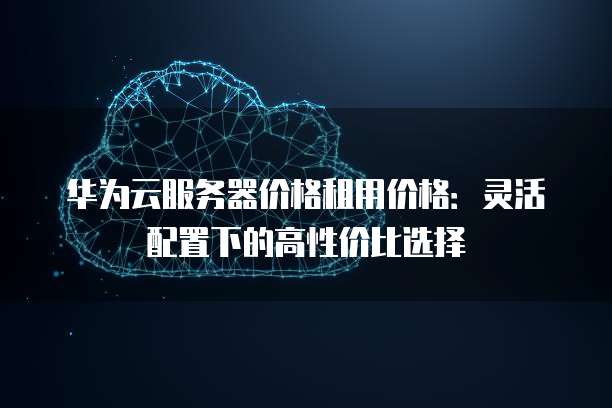华为云服务器价格租用价格:灵活配置下的高性价比选择