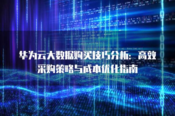 华为云大数据购买技巧分析:高效采购策略与成本优化指南