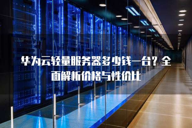华为云轻量服务器多少钱一台?全面解析价格与性价比