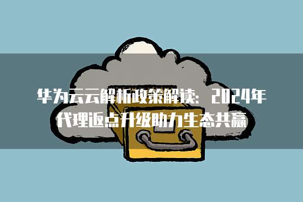 华为云云解析政策解读:2024年代理返点升级助力生态共赢
