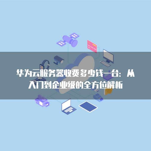 华为云服务器收费多少钱一台:从入门到企业级的全方位解析