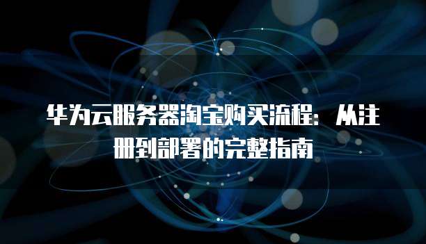 华为云服务器淘宝购买流程:从注册到部署的完整指南