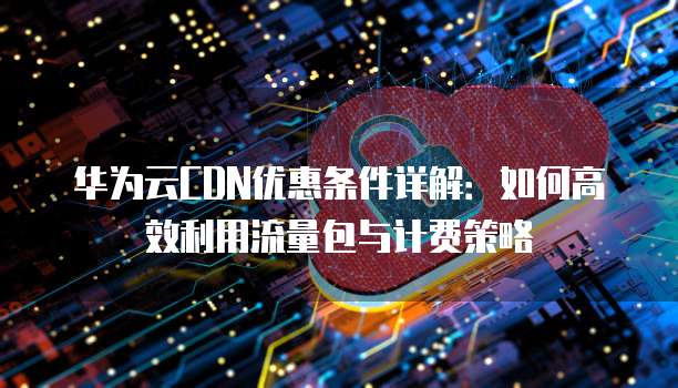 华为云CDN优惠条件详解:如何高效利用流量包与计费策略