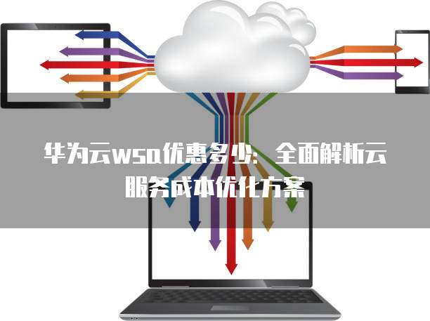 华为云wsa优惠多少:全面解析云服务成本优化方案