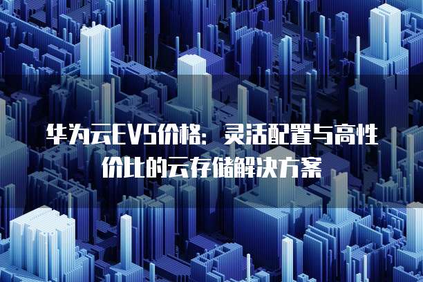 华为云EVS价格:灵活配置与高性价比的云存储解决方案