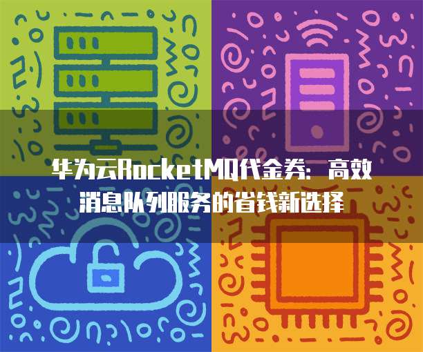 华为云RocketMQ代金券:高效消息队列服务的省钱新选择