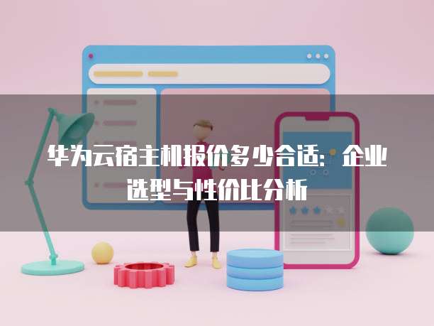 华为云宿主机报价多少合适:企业选型与性价比分析